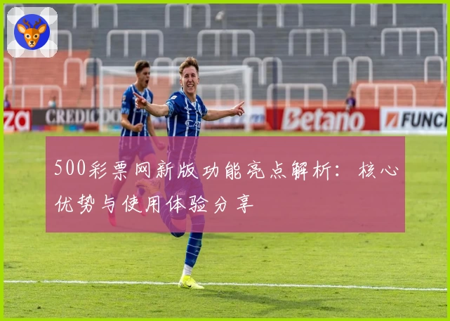 500彩票网新版功能亮点解析：核心优势与使用体验分享