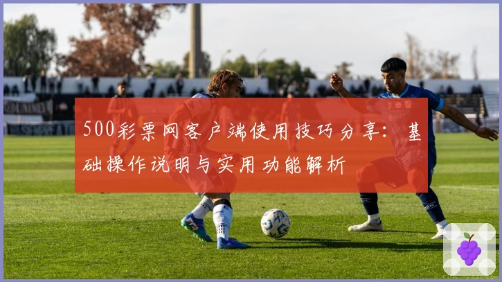 500彩票网客户端使用技巧分享：基础操作说明与实用功能解析