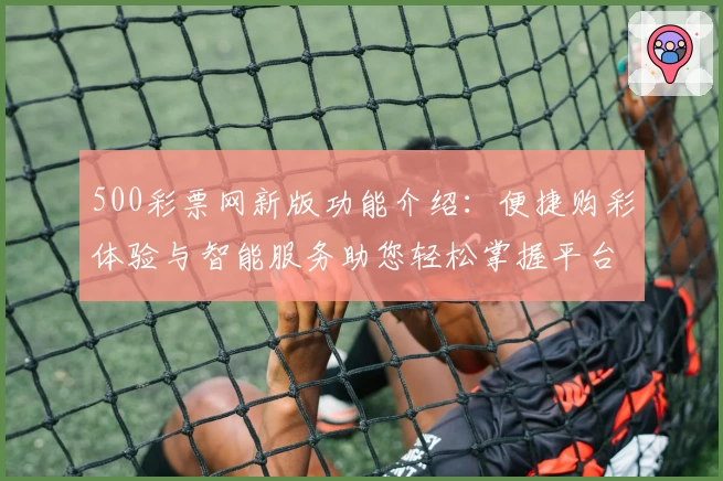 500彩票网新版功能介绍：便捷购彩体验与智能服务助您轻松掌握平台亮点