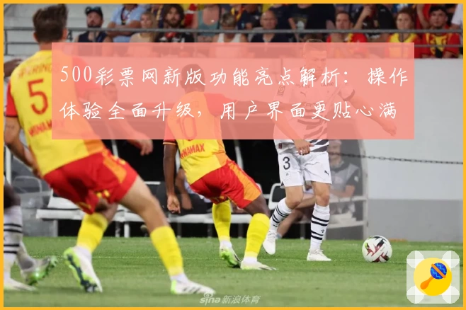 500彩票网新版功能亮点解析：操作体验全面升级，用户界面更贴心满足日常使用需求
