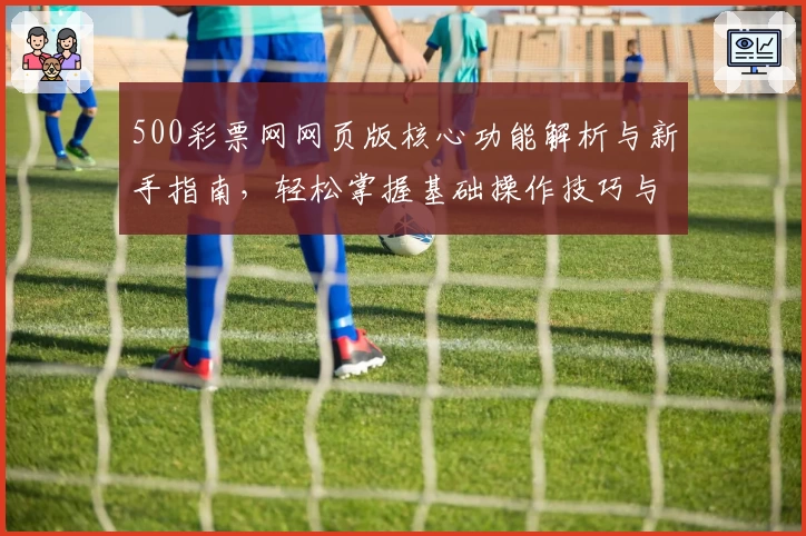 500彩票网网页版核心功能解析与新手指南，轻松掌握基础操作技巧与综合使用体验