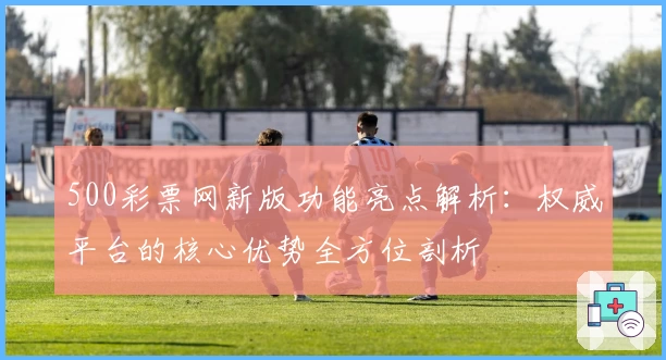 500彩票网新版功能亮点解析：权威平台的核心优势全方位剖析