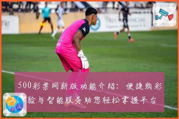 500彩票网新版功能介绍：便捷购彩体验与智能服务助您轻松掌握平台亮点