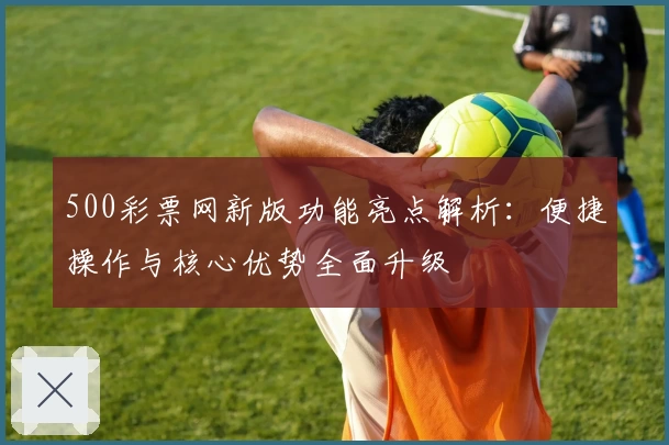 500彩票网新版功能亮点解析：便捷操作与核心优势全面升级