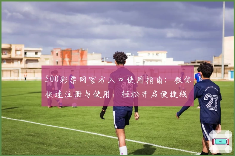 500彩票网官方入口使用指南：教你快速注册与使用，轻松开启便捷线上服务新体验