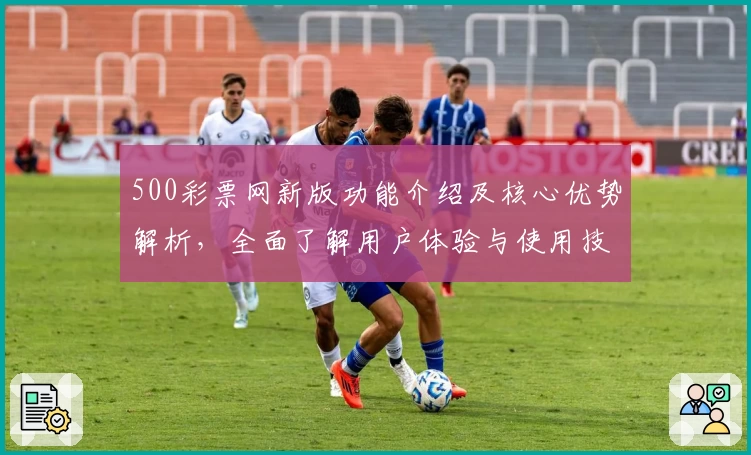 500彩票网新版功能介绍及核心优势解析，全面了解用户体验与使用技巧