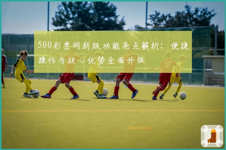 500彩票网新版功能亮点解析：便捷操作与核心优势全面升级