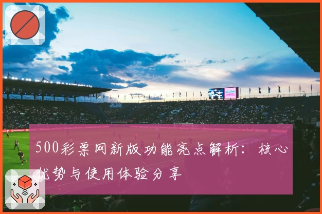 500彩票网新版功能亮点解析：核心优势与使用体验分享